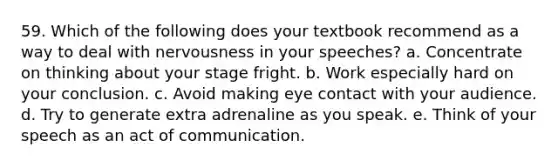 59. Which of the following does your textbook recommend as a way to deal with nervousness in your speeches? a. Concentrate on thinking about your stage fright. b. Work especially hard on your conclusion. c. Avoid making eye contact with your audience. d. Try to generate extra adrenaline as you speak. e. Think of your speech as an act of communication.