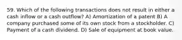 59. Which of the following transactions does not result in either a cash inflow or a cash outflow? A) Amortization of a patent B) A company purchased some of its own stock from a stockholder. C) Payment of a cash dividend. D) Sale of equipment at book value.