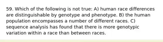 59. Which of the following is not true: A) human race differences are distinguishable by genotype and phenotype. B) the human population encompasses a number of different races. C) sequence analysis has found that there is more genotypic variation within a race than between races.