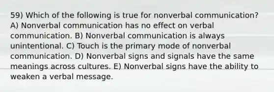 59) Which of the following is true for nonverbal communication? A) Nonverbal communication has no effect on verbal communication. B) Nonverbal communication is always unintentional. C) Touch is the primary mode of nonverbal communication. D) Nonverbal signs and signals have the same meanings across cultures. E) Nonverbal signs have the ability to weaken a verbal message.