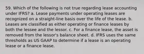 59. Which of the following is not true regarding lease accounting under IFRS? a. Lease payments under operating leases are recognized on a straight-line basis over the life of the lease. b. Leases are classified as either operating or finance leases by both the lessee and the lessor. c. For a finance lease, the asset is removed from the lessor's balance sheet. d. IFRS uses the same thresholds as US GAAP to determine if a lease is an operating lease or a finance lease.