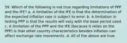 59. Which of the following is not true regarding limitations of PPP and the IFE? a. A limitation of the IFE is that the determination of the expected inflation rate is subject to error. b. A limitation in testing PPP is that the results will vary with the base period used. c. A limitation of the PPP and the IFE (because it relies on the PPP) is that other country characteristics besides inflation can affect exchange rate movements. d. All of the above are true.