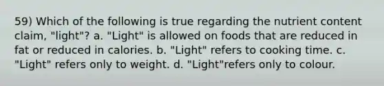 59) Which of the following is true regarding the nutrient content claim, "light"? a. "Light" is allowed on foods that are reduced in fat or reduced in calories. b. "Light" refers to cooking time. c. "Light" refers only to weight. d. "Light"refers only to colour.