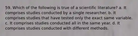 59. Which of the following is true of a scientific literature? a. It comprises studies conducted by a single researcher. b. It comprises studies that have tested only the exact same variable. c. It comprises studies conducted all in the same year. d. It comprises studies conducted with different methods.