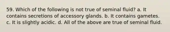 59. Which of the following is not true of seminal fluid? a. It contains secretions of accessory glands. b. It contains gametes. c. It is slightly acidic. d. All of the above are true of seminal fluid.