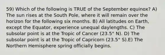 59) Which of the following is TRUE of the September equinox? A) The sun rises at the South Pole, where it will remain over the horizon for the following six months. B) All latitudes on Earth, except the Equator, experience unequal daylengths. C) The subsolar point is at the Tropic of Cancer (23.5° N). D) The subsolar point is at the Tropic of Capricorn (23.5° S).E) The Northern Hemisphere spring officially begins.