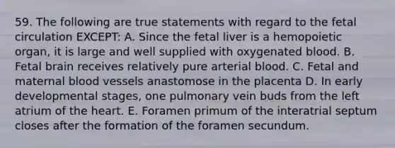 59. The following are true statements with regard to the fetal circulation EXCEPT: A. Since the fetal liver is a hemopoietic organ, it is large and well supplied with oxygenated blood. B. Fetal brain receives relatively pure arterial blood. C. Fetal and maternal blood vessels anastomose in the placenta D. In early developmental stages, one pulmonary vein buds from the left atrium of the heart. E. Foramen primum of the interatrial septum closes after the formation of the foramen secundum.