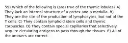 59) Which of the following is (are) true of the thymic lobules? A) They lack an internal structure of a cortex and a medulla. B) They are the site of the production of lymphocytes, but not of the T cells. C) They contain lymphoid stem cells and thymic corpuscles. D) They contain special capillaries that selectively acquire circulating antigens to pass through the tissues. E) All of the answers are correct.