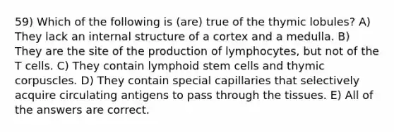 59) Which of the following is (are) true of the thymic lobules? A) They lack an internal structure of a cortex and a medulla. B) They are the site of the production of lymphocytes, but not of the T cells. C) They contain lymphoid stem cells and thymic corpuscles. D) They contain special capillaries that selectively acquire circulating antigens to pass through the tissues. E) All of the answers are correct.