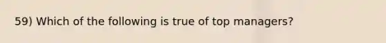 59) Which of the following is true of top managers?