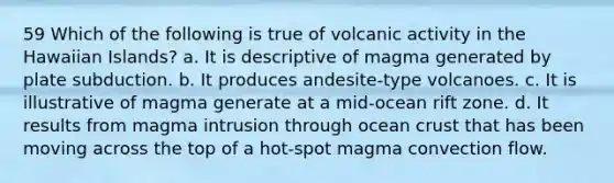 59 Which of the following is true of volcanic activity in the Hawaiian Islands? a. It is descriptive of magma generated by plate subduction. b. It produces andesite-type volcanoes. c. It is illustrative of magma generate at a mid-ocean rift zone. d. It results from magma intrusion through ocean crust that has been moving across the top of a hot-spot magma convection flow.