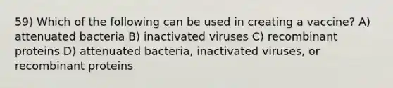 59) Which of the following can be used in creating a vaccine? A) attenuated bacteria B) inactivated viruses C) recombinant proteins D) attenuated bacteria, inactivated viruses, or recombinant proteins