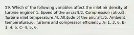 59. Which of the following variables affect the inlet air density of turbine engine? 1. Speed of the aircraft/2. Compression ratio./3. Turbine inlet temperature./4. Altitude of the aircraft./5. Ambient temperature./6. Turbine and compressor efficiency. A- 1, 3, 6. B- 1, 4, 5. C- 4, 5, 6.