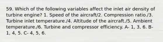 59. Which of the following variables affect the inlet air density of turbine engine? 1. Speed of the aircraft/2. Compression ratio./3. Turbine inlet temperature./4. Altitude of the aircraft./5. Ambient temperature./6. Turbine and compressor efficiency. A- 1, 3, 6. B- 1, 4, 5. C- 4, 5, 6.