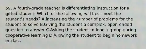 59. A fourth-grade teacher is differentiating instruction for a gifted student. Which of the following will best meet the student's needs? A.Increasing the number of problems for the student to solve B.Giving the student a complex, open-ended question to answer C.Asking the student to lead a group during cooperative learning D.Allowing the student to begin homework in class