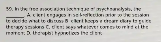 59. In the free association technique of psychoanalysis, the ________. A. client engages in self-reflection prior to the session to decide what to discuss B. client keeps a dream diary to guide therapy sessions C. client says whatever comes to mind at the moment D. therapist hypnotizes the client