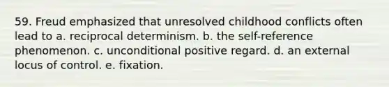 59. Freud emphasized that unresolved childhood conflicts often lead to a. reciprocal determinism. b. the self-reference phenomenon. c. unconditional positive regard. d. an external locus of control. e. fixation.