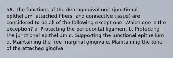 59. The functions of the dentogingival unit (junctional epithelium, attached fibers, and connective tissue) are considered to be all of the following except one. Which one is the exception? a. Protecting the periodontal ligament b. Protecting the junctional epithelium c. Supporting the junctional epithelium d. Maintaining the free marginal gingiva e. Maintaining the tone of the attached gingiva