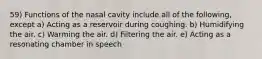 59) Functions of the nasal cavity include all of the following, except a) Acting as a reservoir during coughing. b) Humidifying the air. c) Warming the air. d) Filtering the air. e) Acting as a resonating chamber in speech