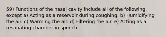 59) Functions of the nasal cavity include all of the following, except a) Acting as a reservoir during coughing. b) Humidifying the air. c) Warming the air. d) Filtering the air. e) Acting as a resonating chamber in speech