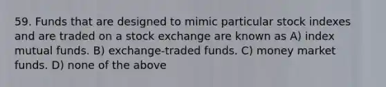 59. Funds that are designed to mimic particular stock indexes and are traded on a stock exchange are known as A) index mutual funds. B) exchange-traded funds. C) money market funds. D) none of the above