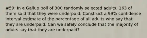 #59: In a Gallup poll of 300 randomly selected adults, 163 of them said that they were underpaid. Construct a 99% confidence interval estimate of the percentage of all adults who say that they are underpaid. Can we safely conclude that the majority of adults say that they are underpaid?