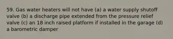 59. Gas water heaters will not have (a) a water supply shutoff valve (b) a discharge pipe extended from the pressure relief valve (c) an 18 inch raised platform if installed in the garage (d) a barometric damper