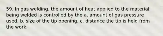 59. In gas welding. the amount of heat applied to the material being welded is controlled by the a. amount of gas pressure used. b. size of the tip opening. c. distance the tip is held from the work.