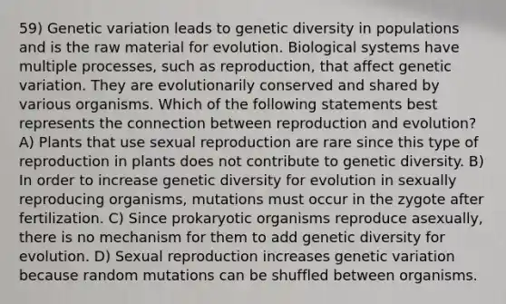 59) Genetic variation leads to genetic diversity in populations and is the raw material for evolution. Biological systems have multiple processes, such as reproduction, that affect genetic variation. They are evolutionarily conserved and shared by various organisms. Which of the following statements best represents the connection between reproduction and evolution? A) Plants that use sexual reproduction are rare since this type of reproduction in plants does not contribute to genetic diversity. B) In order to increase genetic diversity for evolution in sexually reproducing organisms, mutations must occur in the zygote after fertilization. C) Since prokaryotic organisms reproduce asexually, there is no mechanism for them to add genetic diversity for evolution. D) Sexual reproduction increases genetic variation because random mutations can be shuffled between organisms.