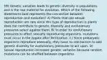 59) Genetic variation leads to genetic diversity in populations and is the raw material for evolution. Which of the following statements best represents the connection between reproduction and evolution? A) Plants that use sexual reproduction are rare since this type of reproduction in plants does not contribute to genetic diversity and evolutionary pressures select against them. B) In order for evolutionary pressures to affect sexually reproducing organisms, mutations must occur in the zygote after fertilization. C) Since prokaryotic organisms reproduce asexually, they have no mechanism to add genetic diversity for evolutionary pressures to act upon. D) Sexual reproduction increases genetic variation because random mutations can be shuffled between organisms.