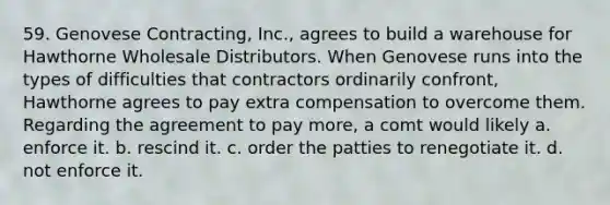 59. Genovese Contracting, Inc., agrees to build a warehouse for Hawthorne Wholesale Distributors. When Genovese runs into the types of difficulties that contractors ordinarily confront, Hawthorne agrees to pay extra compensation to overcome them. Regarding the agreement to pay more, a comt would likely a. enforce it. b. rescind it. c. order the patties to renegotiate it. d. not enforce it.