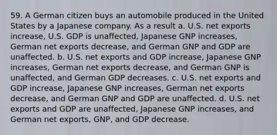 59. A German citizen buys an automobile produced in the United States by a Japanese company. As a result a. U.S. net exports increase, U.S. GDP is unaffected, Japanese GNP increases, German net exports decrease, and German GNP and GDP are unaffected. b. U.S. net exports and GDP increase, Japanese GNP increases, German net exports decrease, and German GNP is unaffected, and German GDP decreases. c. U.S. net exports and GDP increase, Japanese GNP increases, German net exports decrease, and German GNP and GDP are unaffected. d. U.S. net exports and GDP are unaffected, Japanese GNP increases, and German net exports, GNP, and GDP decrease.