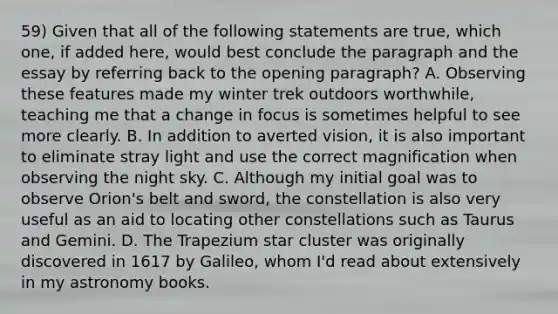 59) Given that all of the following statements are true, which one, if added here, would best conclude the paragraph and the essay by referring back to the opening paragraph? A. Observing these features made my winter trek outdoors worthwhile, teaching me that a change in focus is sometimes helpful to see more clearly. B. In addition to averted vision, it is also important to eliminate stray light and use the correct magnification when observing the night sky. C. Although my initial goal was to observe Orion's belt and sword, the constellation is also very useful as an aid to locating other constellations such as Taurus and Gemini. D. The Trapezium star cluster was originally discovered in 1617 by Galileo, whom I'd read about extensively in my astronomy books.