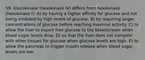 59. Glucokinase (hexokinase IV) differs from hexokinase (hexokinase I): A) by having a higher affinity for glucose and not being inhibited by high levels of glucose. B) by requiring larger concentrations of glucose before reaching maximal activity. C) to allow the liver to export free glucose to the bloodstream when blood sugar levels drop. D) so that the liver does not compete with other tissues for glucose when glucose levels are high. E) to allow the pancreas to trigger insulin release when blood sugar levels are low.