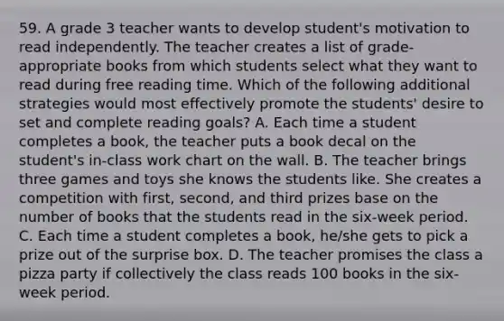 59. A grade 3 teacher wants to develop student's motivation to read independently. The teacher creates a list of grade-appropriate books from which students select what they want to read during free reading time. Which of the following additional strategies would most effectively promote the students' desire to set and complete reading goals? A. Each time a student completes a book, the teacher puts a book decal on the student's in-class work chart on the wall. B. The teacher brings three games and toys she knows the students like. She creates a competition with first, second, and third prizes base on the number of books that the students read in the six-week period. C. Each time a student completes a book, he/she gets to pick a prize out of the surprise box. D. The teacher promises the class a pizza party if collectively the class reads 100 books in the six-week period.