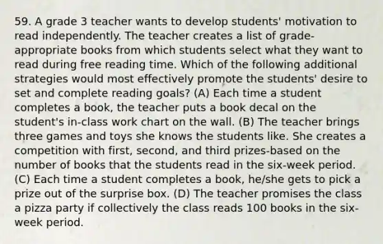 59. A grade 3 teacher wants to develop students' motivation to read independently. The teacher creates a list of grade-appropriate books from which students select what they want to read during free reading time. Which of the following additional strategies would most effectively promote the students' desire to set and complete reading goals? (A) Each time a student completes a book, the teacher puts a book decal on the student's in-class work chart on the wall. (B) The teacher brings three games and toys she knows the students like. She creates a competition with first, second, and third prizes-based on the number of books that the students read in the six-week period. (C) Each time a student completes a book, he/she gets to pick a prize out of the surprise box. (D) The teacher promises the class a pizza party if collectively the class reads 100 books in the six-week period.