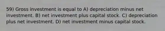 59) Gross investment is equal to A) depreciation minus net investment. B) net investment plus capital stock. C) depreciation plus net investment. D) net investment minus capital stock.