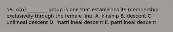 59. A(n) ________ group is one that establishes its membership exclusively through the female line. A. kinship B. descent C. unilineal descent D. matrilineal descent E. patrilineal descent