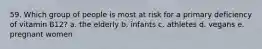 59. Which group of people is most at risk for a primary deficiency of vitamin B12? a. the elderly b. infants c. athletes d. vegans e. pregnant women