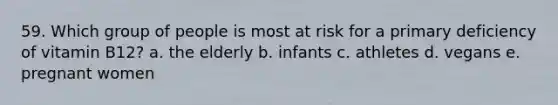 59. Which group of people is most at risk for a primary deficiency of vitamin B12? a. the elderly b. infants c. athletes d. vegans e. pregnant women