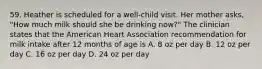 59. Heather is scheduled for a well-child visit. Her mother asks, "How much milk should she be drinking now?" The clinician states that the American Heart Association recommendation for milk intake after 12 months of age is A. 8 oz per day B. 12 oz per day C. 16 oz per day D. 24 oz per day