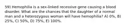 59) Hemophilia is a sex-linked recessive gene causing a blood disorder. What are the chances that the daughter of a normal man and a heterozygous woman will have hemophilia? A) 0%, B) 25%, C) 50%, D) 75%, E) 100%.