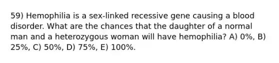 59) Hemophilia is a sex-linked recessive gene causing a blood disorder. What are the chances that the daughter of a normal man and a heterozygous woman will have hemophilia? A) 0%, B) 25%, C) 50%, D) 75%, E) 100%.