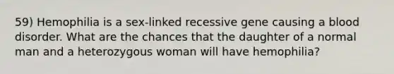 59) Hemophilia is a sex-linked recessive gene causing a blood disorder. What are the chances that the daughter of a normal man and a heterozygous woman will have hemophilia?