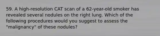 59. A high-resolution CAT scan of a 62-year-old smoker has revealed several nodules on the right lung. Which of the following procedures would you suggest to assess the "malignancy" of these nodules?