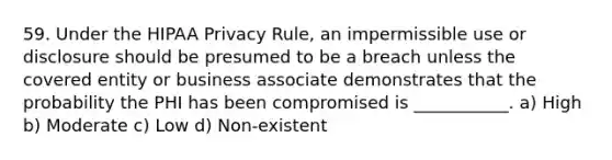 59. Under the HIPAA Privacy Rule, an impermissible use or disclosure should be presumed to be a breach unless the covered entity or business associate demonstrates that the probability the PHI has been compromised is ___________. a) High b) Moderate c) Low d) Non-existent