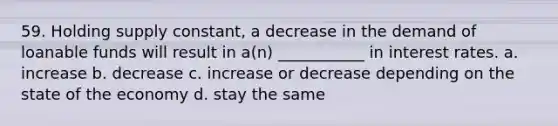 59. Holding supply constant, a decrease in the demand of loanable funds will result in a(n) ___________ in interest rates. a. increase b. decrease c. increase or decrease depending on the state of the economy d. stay the same