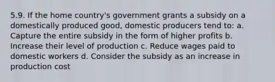 5.9. If the home country's government grants a subsidy on a domestically produced good, domestic producers tend to: a. Capture the entire subsidy in the form of higher profits b. Increase their level of production c. Reduce wages paid to domestic workers d. Consider the subsidy as an increase in production cost