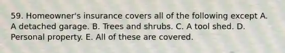 59. Homeowner's insurance covers all of the following except A. A detached garage. B. Trees and shrubs. C. A tool shed. D. Personal property. E. All of these are covered.