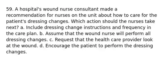 59. A hospital's wound nurse consultant made a recommendation for nurses on the unit about how to care for the patient's dressing changes. Which action should the nurses take next? a. Include dressing change instructions and frequency in the care plan. b. Assume that the wound nurse will perform all dressing changes. c. Request that the health care provider look at the wound. d. Encourage the patient to perform the dressing changes.